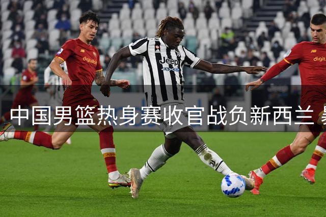 中国男篮热身赛收官战负新西兰 暴露三大短板亟待解决