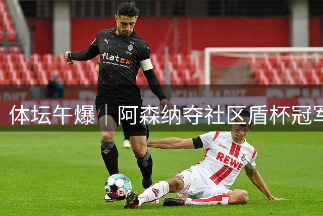 体坛午爆｜阿森纳夺社区盾杯冠军，热身赛中国男篮今晚迎战新西兰