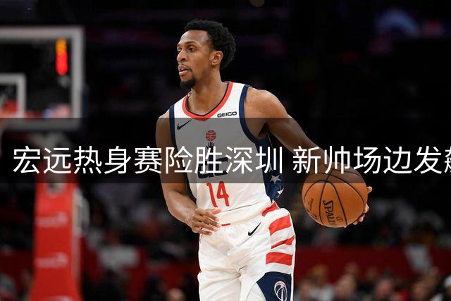 宏远热身赛险胜深圳 新帅场边发飙引关注 三将入选亚运名单