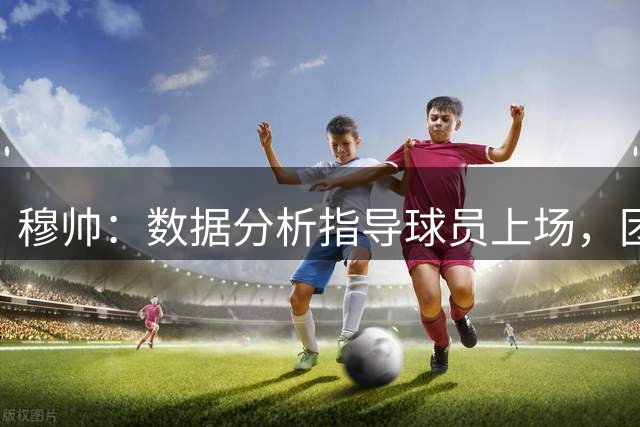 穆帅：数据分析指导球员上场，团队凝聚力显著提升