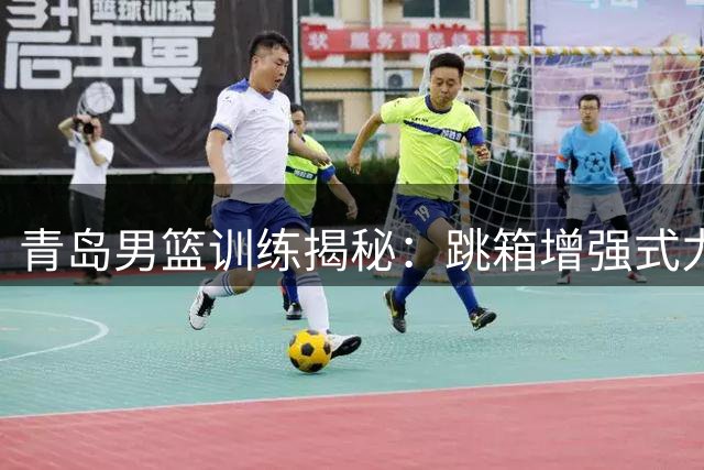 青岛男篮训练揭秘：跳箱增强式力量训练实况